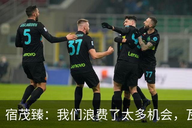 宿茂臻：我们浪费了太多机会，瓦科主动罚点球想尽快“开胡”