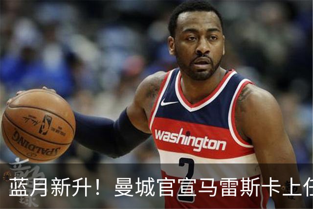 蓝月新升！曼城官宣马雷斯卡上任 第三次加盟签约三年